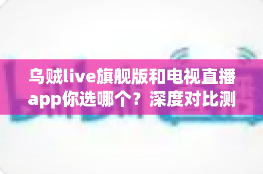 乌贼live旗舰版和电视直播app你选哪个？深度对比测评帮你做出最佳选择