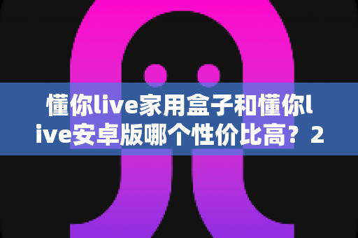懂你live家用盒子和懂你live安卓版哪个性价比高？2025最全对比评测与选购避坑指南