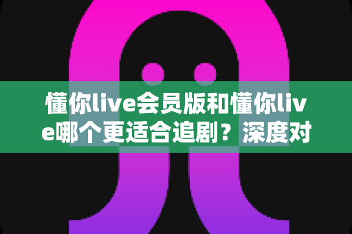 懂你live会员版和懂你live哪个更适合追剧?深度对比评测助你找到最佳追剧拍档 懂你live会员版和懂你live哪个更适合追剧?深度对比评测助你找到最佳追剧拍档