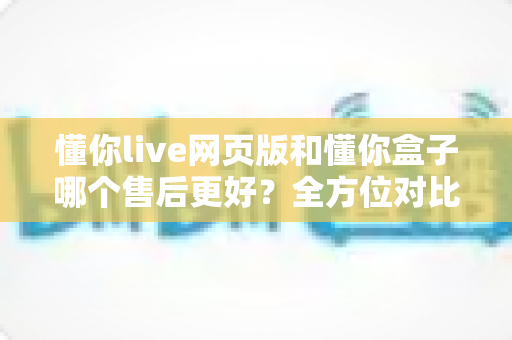 懂你live网页版和懂你盒子哪个售后更好？全方位对比解析与选购避坑指南