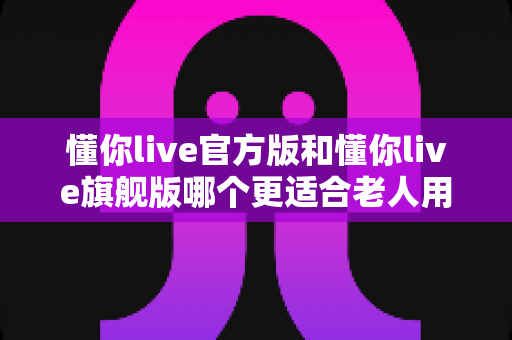 懂你live官方版和懂你live旗舰版哪个更适合老人用?子女必看的选版攻略 懂你live官方版和懂你live旗舰版哪个更适合老人用?子女必看的选版攻略