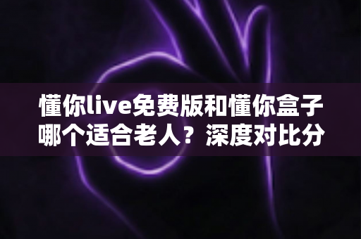 懂你live免费版和懂你盒子哪个适合老人？深度对比分析，帮你为父母选出最省心的陪伴方案