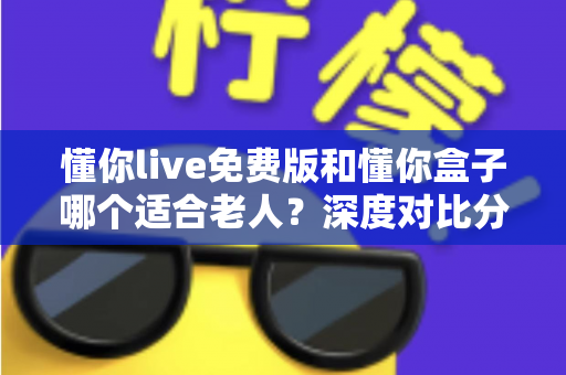 懂你live免费版和懂你盒子哪个适合老人？深度对比分析，帮你为父母选出最省心的陪伴方案