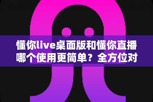 懂你live桌面版和懂你直播哪个使用更简单?全方位对比解析助你快速上手 懂你live桌面版和懂你直播哪个使用更简单?全方位对比解析助你快速上手