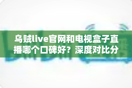 乌贼live官网和电视盒子直播哪个口碑好？深度对比分析与实用选择指南