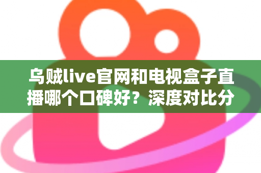 乌贼live官网和电视盒子直播哪个口碑好？深度对比分析与实用选择指南