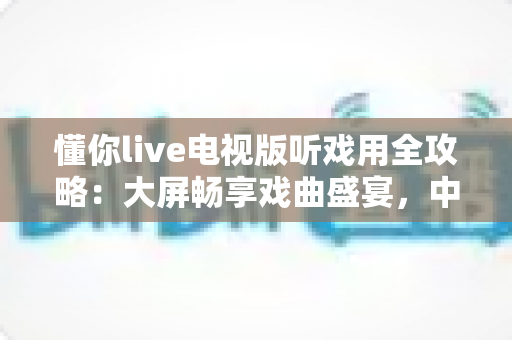 懂你live电视版听戏用全攻略：大屏畅享戏曲盛宴，中老年戏迷的福音指南