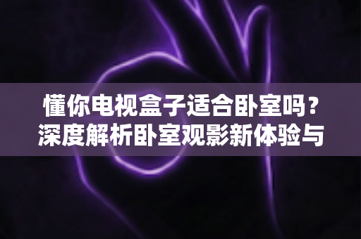 懂你电视盒子适合卧室吗？深度解析卧室观影新体验与实用选购指南