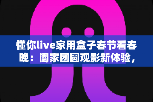 懂你live家用盒子春节看春晚：阖家团圆观影新体验，让年味更浓的智能选择