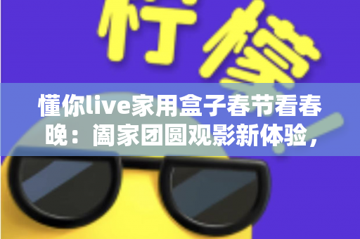 懂你live家用盒子春节看春晚：阖家团圆观影新体验，让年味更浓的智能选择