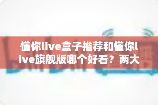 懂你live盒子推荐和懂你live旗舰版哪个好看?两大版本全维度对比评测,看完不再纠结选哪个! 懂你live盒子推荐和懂你live旗舰版哪个好看?两大版本全维度对比评测,看完不再纠结选哪个!