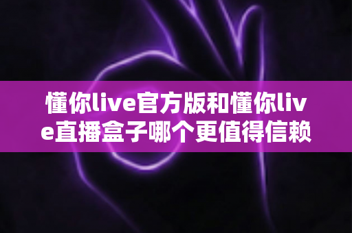 懂你live官方版和懂你live直播盒子哪个更值得信赖？一文看懂安全、功能与体验的全方位对比