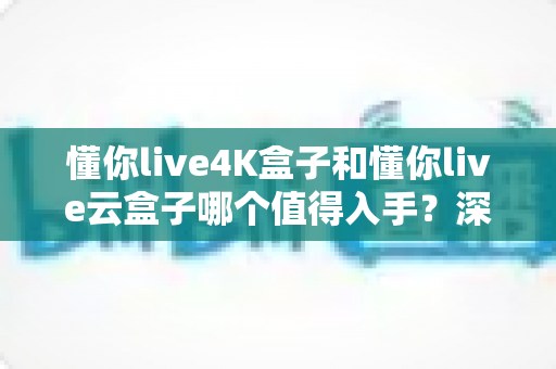 懂你live4K盒子和懂你live云盒子哪个值得入手？深度对比评测助你选对不选贵