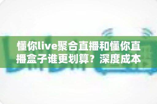 懂你live聚合直播和懂你直播盒子谁更划算?深度成本对比与选购指南一次讲清 懂你live聚合直播和懂你直播盒子谁更划算?深度成本对比与选购指南一次讲清