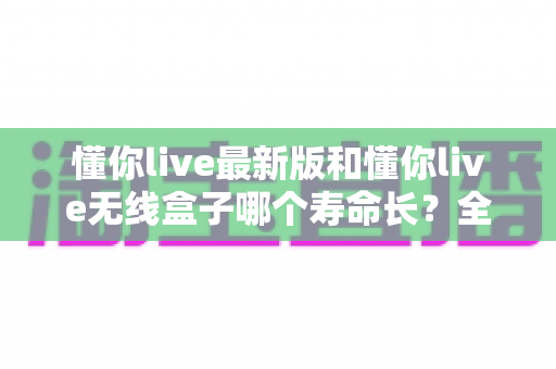 懂你live最新版和懂你live无线盒子哪个寿命长?全面对比解析与选购避坑指南 懂你live最新版和懂你live无线盒子哪个寿命长?全面对比解析与选购避坑指南