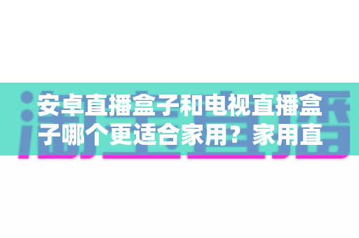安卓直播盒子和电视直播盒子哪个更适合家用?家用直播设备选购全攻略与深度对比指南 安卓直播盒子和电视直播盒子哪个更适合家用?家用直播设备选购全攻略与深度对比指南