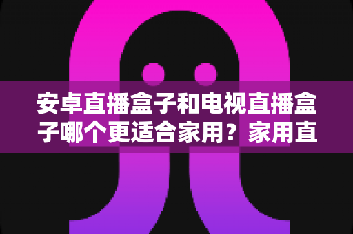 安卓直播盒子和电视直播盒子哪个更适合家用？家用直播设备选购全攻略与深度对比指南
