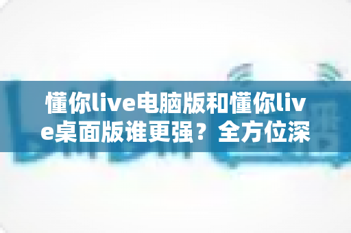 懂你live电脑版和懂你live桌面版谁更强？全方位深度对比，助你轻松选对版本！