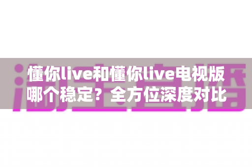 懂你live和懂你live电视版哪个稳定?全方位深度对比分析与使用指南 懂你live和懂你live电视版哪个稳定?全方位深度对比分析与使用指南