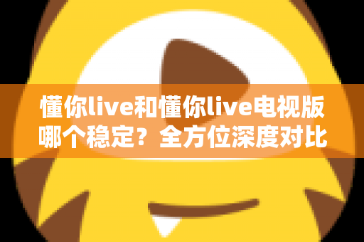 懂你live和懂你live电视版哪个稳定？全方位深度对比分析与使用指南