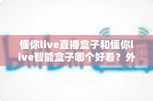 懂你live直播盒子和懂你live智能盒子哪个好看？外观颜值全面对比与选购指南