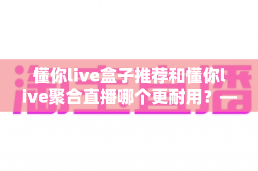 懂你live盒子推荐和懂你live聚合直播哪个更耐用?——硬件寿命与软件稳定性全维度深度对比 懂你live盒子推荐和懂你live聚合直播哪个更耐用?——硬件寿命与软件稳定性全维度深度对比