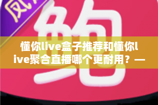 懂你live盒子推荐和懂你live聚合直播哪个更耐用？——硬件寿命与软件稳定性全维度深度对比