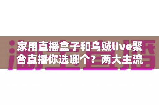 家用直播盒子和乌贼live聚合直播你选哪个？两大主流电视直播方案全方位对比评测与实用选购指南