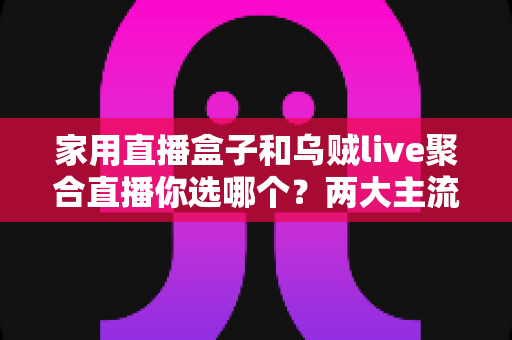 家用直播盒子和乌贼live聚合直播你选哪个？两大主流电视直播方案全方位对比评测与实用选购指南
