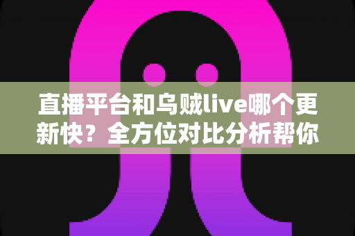 直播平台和乌贼live哪个更新快？全方位对比分析帮你做出最佳选择