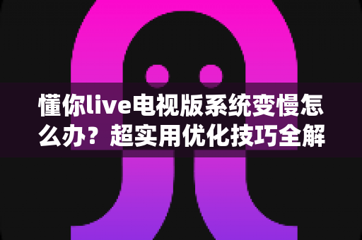 懂你live电视版系统变慢怎么办？超实用优化技巧全解析，让电视流畅如新