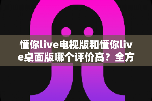 懂你live电视版和懂你live桌面版哪个评价高?全方位对比分析助你选出心仪版本 懂你live电视版和懂你live桌面版哪个评价高?全方位对比分析助你选出心仪版本
