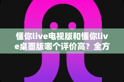 懂你live电视版和懂你live桌面版哪个评价高？全方位对比分析助你选出心仪版本