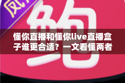 懂你直播和懂你live直播盒子谁更合适？一文看懂两者差异的深度对比与选购指南