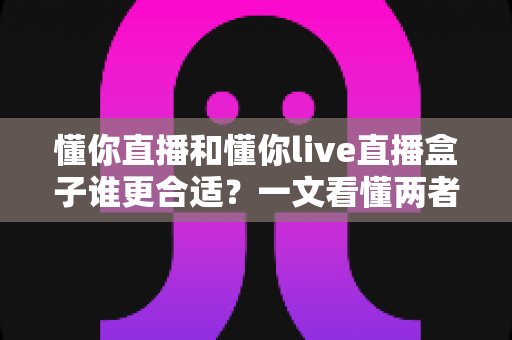懂你直播和懂你live直播盒子谁更合适？一文看懂两者差异的深度对比与选购指南