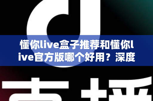 懂你live盒子推荐和懂你live官方版哪个好用？深度对比分析帮你做出明智选择