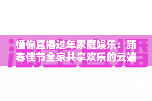 懂你直播过年家庭娱乐：新春佳节全家共享欢乐的云端新玩法