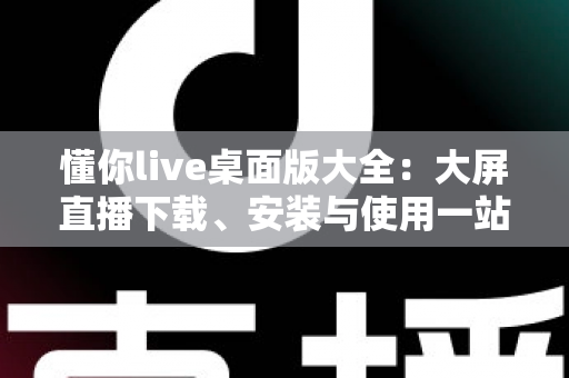懂你live桌面版大全：大屏直播下载、安装与使用一站式实用指南