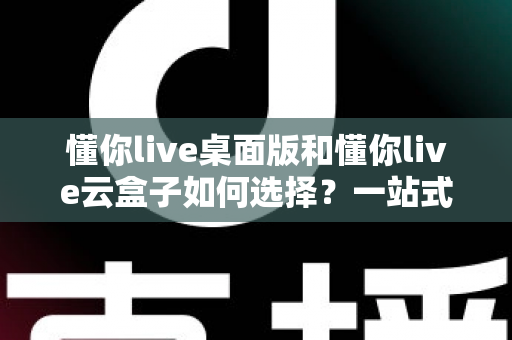 懂你live桌面版和懂你live云盒子如何选择?一站式对比评测与选购攻略 懂你live桌面版和懂你live云盒子如何选择?一站式对比评测与选购攻略