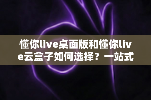 懂你live桌面版和懂你live云盒子如何选择?一站式对比评测与选购攻略 懂你live桌面版和懂你live云盒子如何选择?一站式对比评测与选购攻略