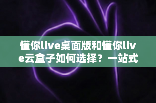 懂你live桌面版和懂你live云盒子如何选择?一站式对比评测与选购攻略 懂你live桌面版和懂你live云盒子如何选择?一站式对比评测与选购攻略