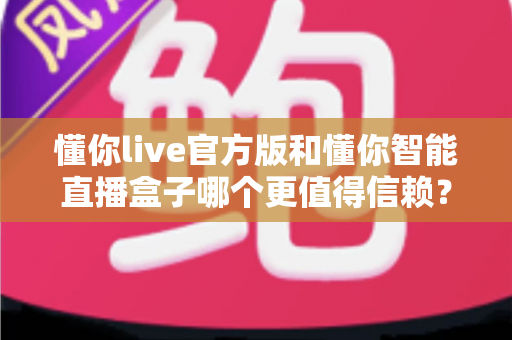 懂你live官方版和懂你智能直播盒子哪个更值得信赖？深度对比解析助你安心选择