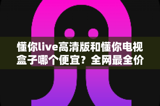 懂你live高清版和懂你电视盒子哪个便宜?全网最全价格对比与选购攻略 懂你live高清版和懂你电视盒子哪个便宜?全网最全价格对比与选购攻略