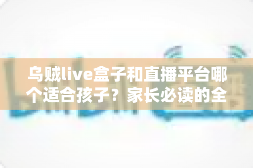 乌贼live盒子和直播平台哪个适合孩子？家长必读的全维度对比与安全指南