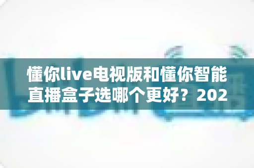 懂你live电视版和懂你智能直播盒子选哪个更好?2025最全选购指南帮你一次选对 懂你live电视版和懂你智能直播盒子选哪个更好?2025最全选购指南帮你一次选对