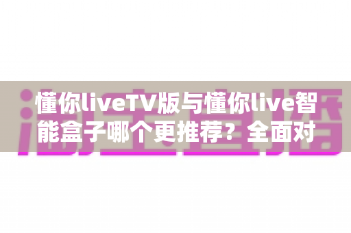 懂你liveTV版与懂你live智能盒子哪个更推荐？全面对比帮你选对不踩坑