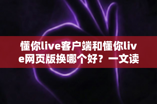 懂你live客户端和懂你live网页版换哪个好？一文读懂两者差异与最佳选择方案