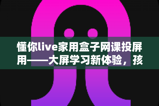 懂你live家用盒子网课投屏用——大屏学习新体验，孩子网课更专注的家庭神器
