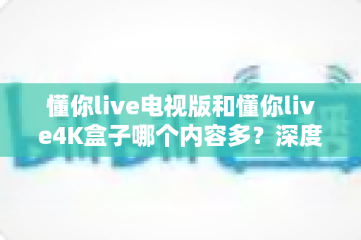 懂你live电视版和懂你live4K盒子哪个内容多？深度对比解析帮你做出最佳选择
