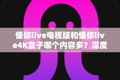 懂你live电视版和懂你live4K盒子哪个内容多？深度对比解析帮你做出最佳选择
